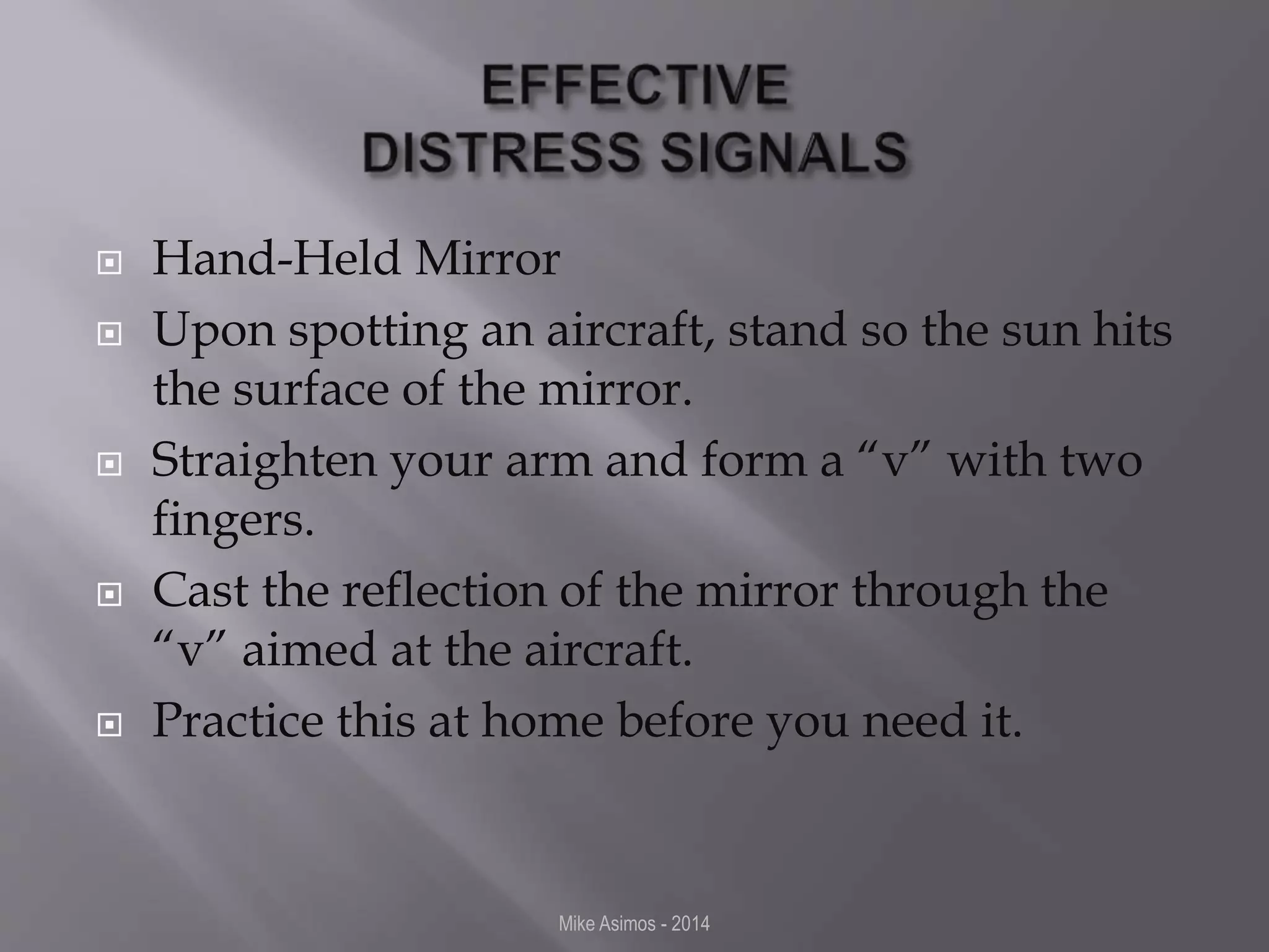  Hand-Held Mirror 
 Upon spotting an aircraft, stand so the sun hits 
the surface of the mirror. 
 Straighten your arm and form a “v” with two 
fingers. 
 Cast the reflection of the mirror through the 
“v” aimed at the aircraft. 
 Practice this at home before you need it. 
Mike Asimos - 2014 
 