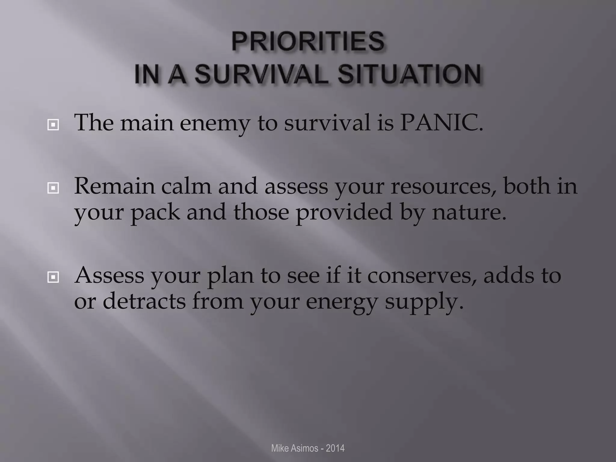  The main enemy to survival is PANIC. 
 Remain calm and assess your resources, both in 
your pack and those provided by nature. 
 Assess your plan to see if it conserves, adds to 
or detracts from your energy supply. 
Mike Asimos - 2014 
 