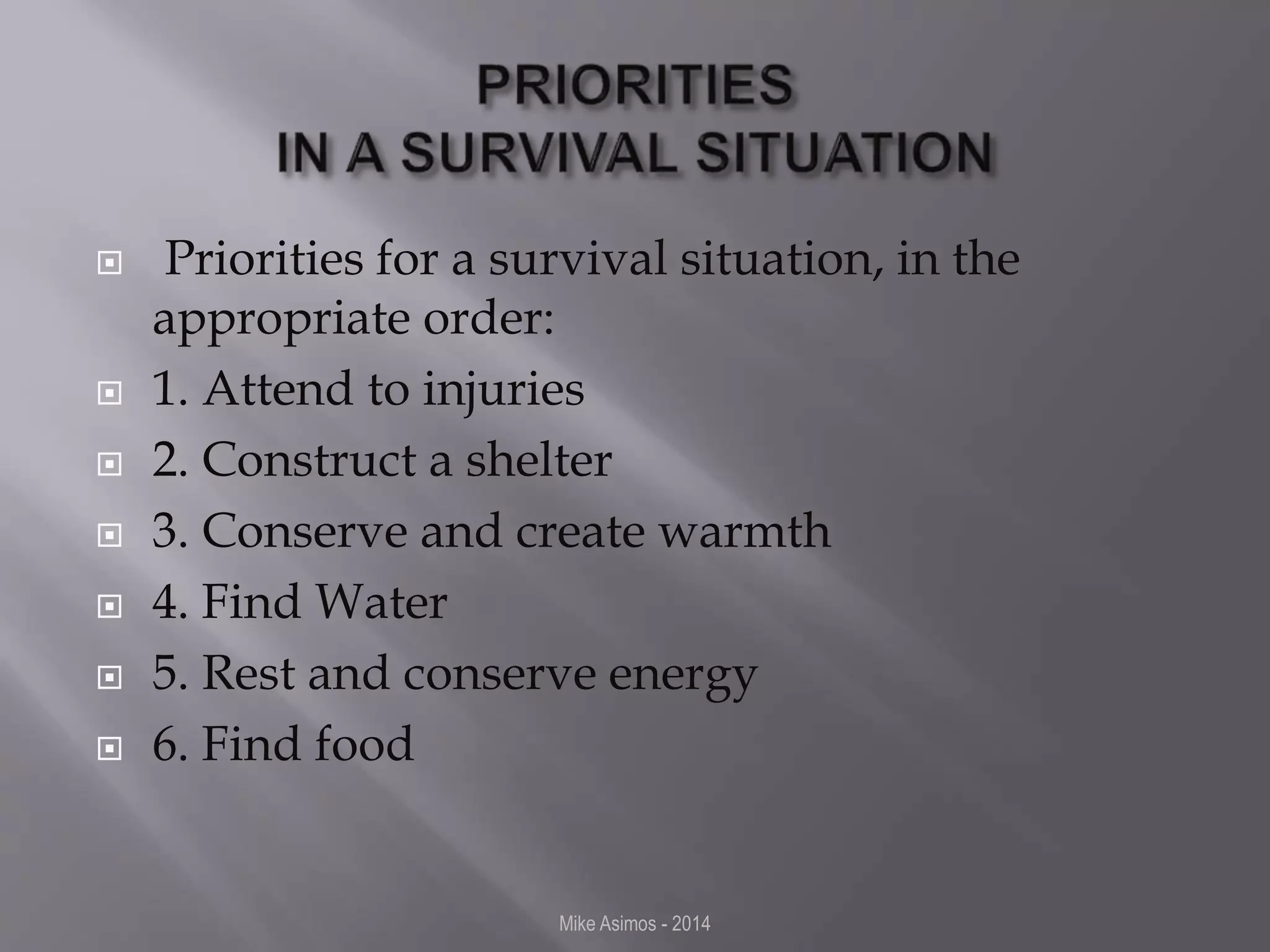  Priorities for a survival situation, in the 
appropriate order: 
 1. Attend to injuries 
 2. Construct a shelter 
 3. Conserve and create warmth 
 4. Find Water 
 5. Rest and conserve energy 
 6. Find food 
Mike Asimos - 2014 
 
