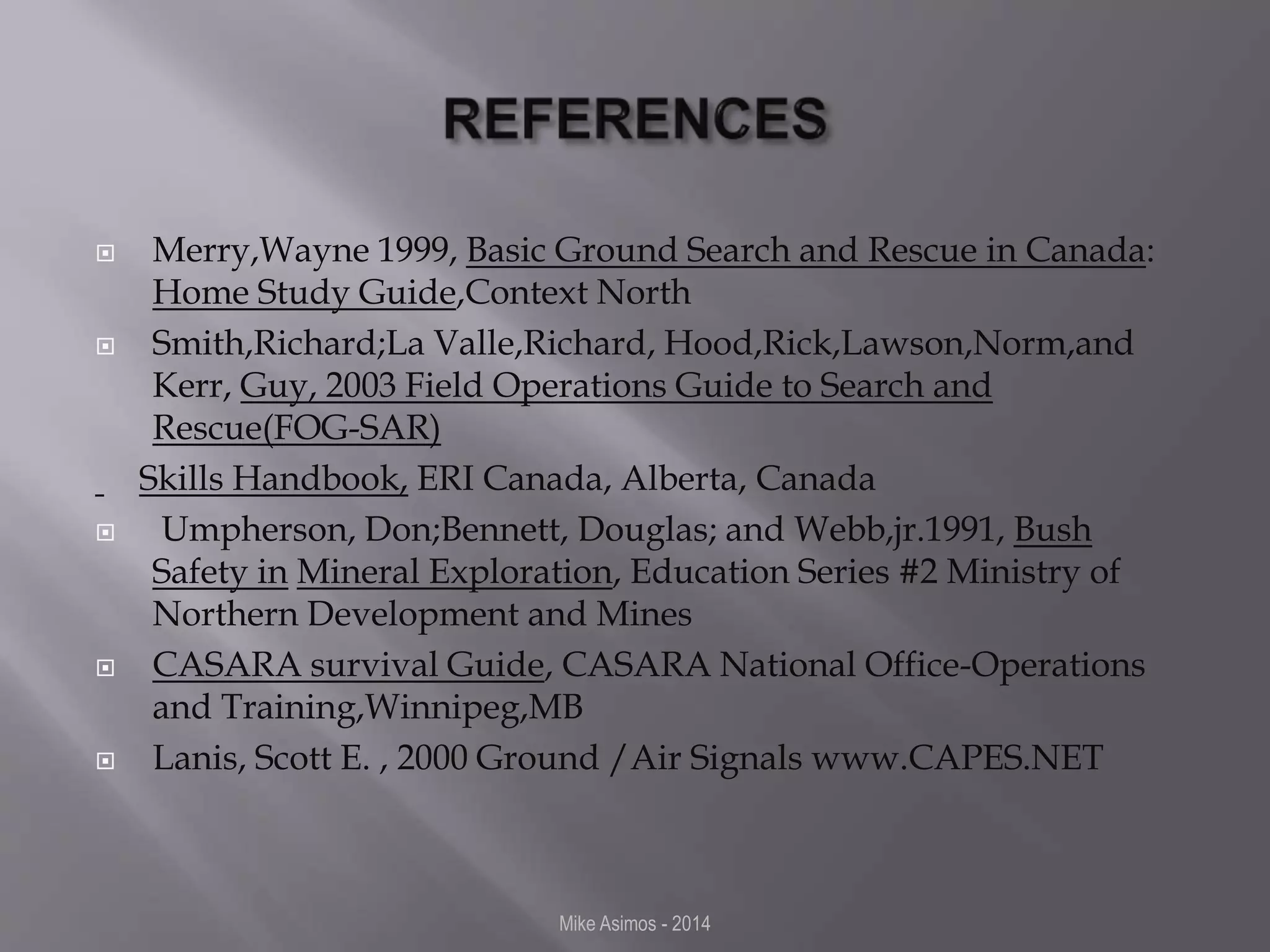  Merry,Wayne 1999, Basic Ground Search and Rescue in Canada: 
Home Study Guide,Context North 
 Smith,Richard;La Valle,Richard, Hood,Rick,Lawson,Norm,and 
Kerr, Guy, 2003 Field Operations Guide to Search and 
Rescue(FOG-SAR) 
Skills Handbook, ERI Canada, Alberta, Canada 
 Umpherson, Don;Bennett, Douglas; and Webb,jr.1991, Bush 
Safety in Mineral Exploration, Education Series #2 Ministry of 
Northern Development and Mines 
 CASARA survival Guide, CASARA National Office-Operations 
and Training,Winnipeg,MB 
 Lanis, Scott E. , 2000 Ground /Air Signals www.CAPES.NET 
Mike Asimos - 2014 
