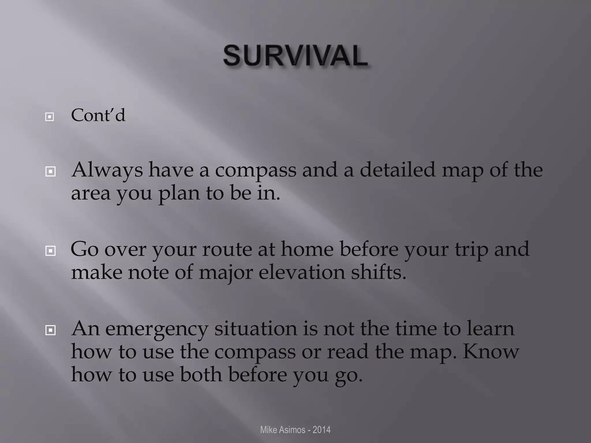  Cont’d 
 Always have a compass and a detailed map of the 
area you plan to be in. 
 Go over your route at home before your trip and 
make note of major elevation shifts. 
 An emergency situation is not the time to learn 
how to use the compass or read the map. Know 
how to use both before you go. 
Mike Asimos - 2014 
 