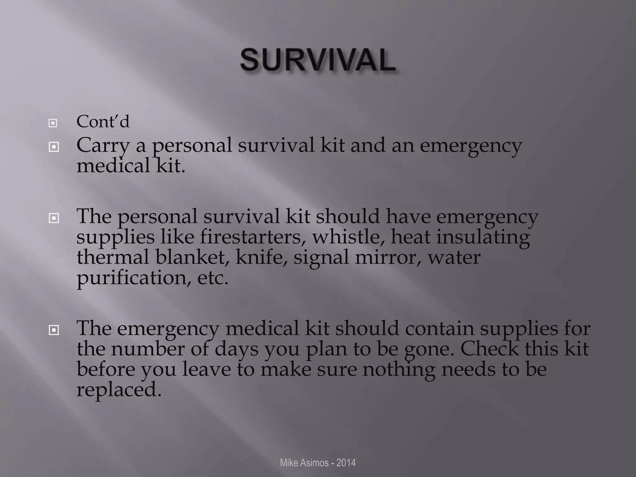  Cont’d 
 Carry a personal survival kit and an emergency 
medical kit. 
 The personal survival kit should have emergency 
supplies like firestarters, whistle, heat insulating 
thermal blanket, knife, signal mirror, water 
purification, etc. 
 The emergency medical kit should contain supplies for 
the number of days you plan to be gone. Check this kit 
before you leave to make sure nothing needs to be 
replaced. 
Mike Asimos - 2014 
 