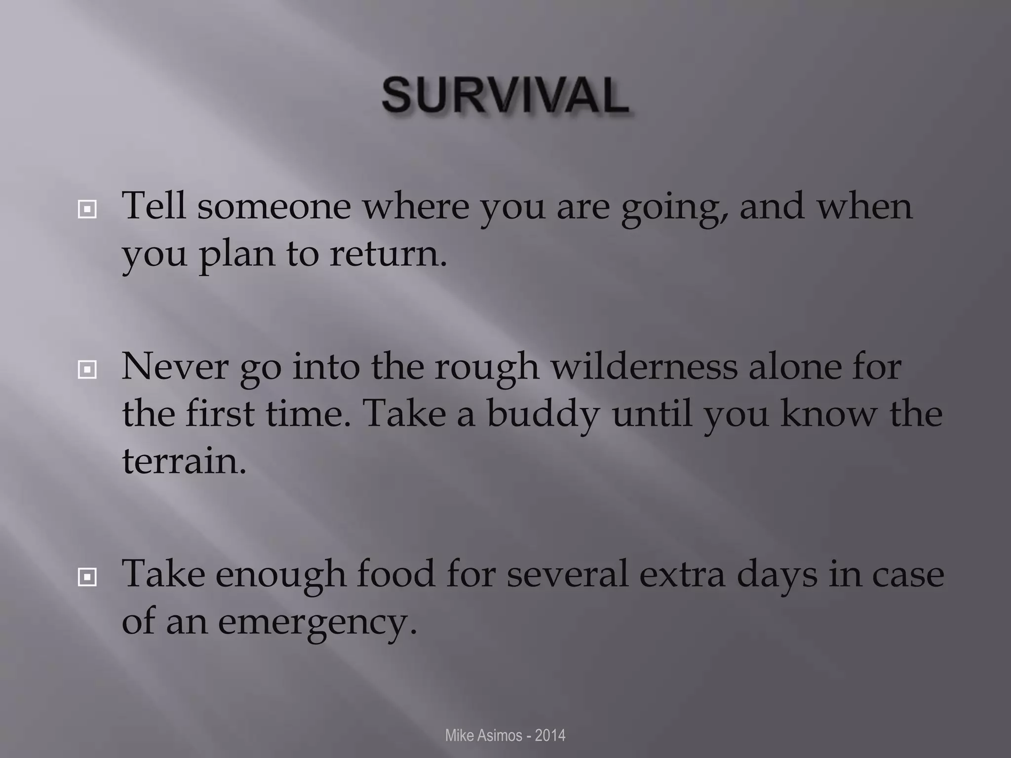  Tell someone where you are going, and when 
you plan to return. 
 Never go into the rough wilderness alone for 
the first time. Take a buddy until you know the 
terrain. 
 Take enough food for several extra days in case 
of an emergency. 
Mike Asimos - 2014 
 