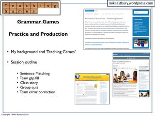 mikeastbury.wordpress.com
• My background and ‘Teaching Games’
• Session outline
Grammar Games
Practice and Production
• Sentence Matching
• Team gap fill
• Class story
• Group quiz
• Team error correction
Copyright – Mike Astbury 2016
 