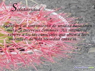 S  olidaridad


Se refiere al sentimiento de unidad basado en
  metas o intereses comunes. Así mismo, se
  refiere a los lazos sociales que unen a los
   miembros de una sociedad entre sí.
 