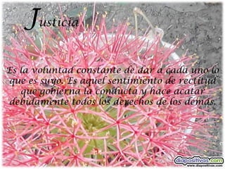 Justicia
Es la voluntad constante de dar a cada uno lo
que es suyo. Es aquel sentimiento de rectitud
   que gobierna la conducta y hace acatar
debidamente todos los derechos de los demás.
 