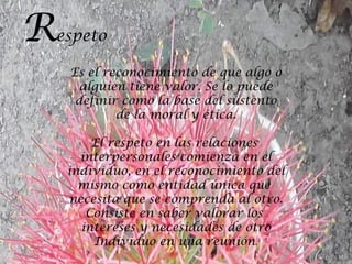 R   espeto

     Es el reconocimiento de que algo o
       alguien tiene valor. Se lo puede
      definir como la base del sustento
             de la moral y ética.

         El respeto en las relaciones
       interpersonales comienza en el
     individuo, en el reconocimiento del
       mismo como entidad única que
     necesita que se comprenda al otro.
        Consiste en saber valorar los
       intereses y necesidades de otro
         Individuo en una reunión.
 