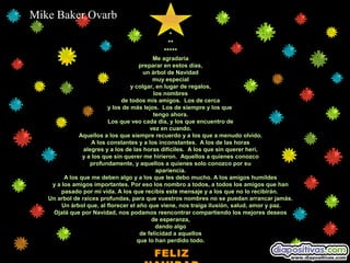 Mike Baker Ovarb
                                              *
                                              **
                                            *****
                                            Me agradaria
                                       preparar en estos días,
                                        un árbol de Navidad
                                            muy especial
                                   y colgar, en lugar de regalos,
                                            los nombres
                               de todos mis amigos. Los de cerca
                          y los de más lejos. Los de siempre y los que
                                            tengo ahora.
                          Los que veo cada dia, y los que encuentro de
                                           vez en cuando.
               Aquellos a los que siempre recuerdo y a los que a menudo olvido.
                    A los constantes y a los inconstantes. A los de las horas
                alegres y a los de las horas difíciles. A los que sin querer herí,
                y a los que sin querer me hirieron. Aquellos a quienes conozco
                   profundamente, y aquellos a quienes solo conozco por su
                                             apariencia.
         A los que me deben algo y a los que les debo mucho. A los amigos humildes
    y a los amigos importantes. Por eso los nombro a todos, a todos los amigos que han
        pasado por mi vida. A los que recibis este mensaje y a los que no lo recibirán.
   Un arbol de raices profundas, para que vuestros nombres no se puedan arrancar jamás.
        Un árbol que, al florecer el año que viene, nos traiga ilusión, salud, amor y paz.
    Ojalá que por Navidad, nos podamos reencontrar compartiendo los mejores deseos
                                           de esperanza,
                                             dando algo
                                       de felicidad a aquellos
                                      que lo han perdido todo.

                                        FELIZ
 