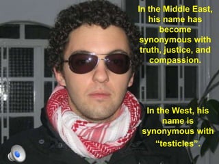 In the Middle East, his name has become synonymous with truth, justice, and compassion.In the West, his name is synonymous withtesticles.