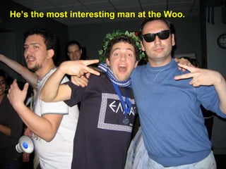Hes the most interesting man at the Woo.