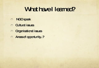 What have I learned? NGO speak Cultural issues Organisational issues Areas of opportunity..? 