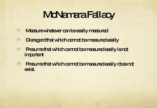 McNamara Fallacy Measure whatever can be easily measured Disregard that which cannot be measured easily Presume that which cannot be measured easily is not important Presume that which cannot be measured easily does not exist. 