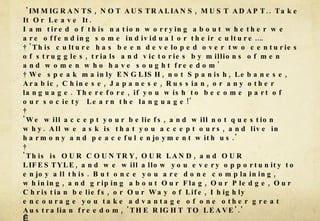 'IMMIGRANTS, NOT AUSTRALIANS, MUST ADAPT.. Take It Or Leave It.  I am tired of this nation worrying about whether we are offending some individual or their culture….  'This culture has been developed over two centuries of struggles, trials and victories by millions of men and women who have sought freedom'   We speak mainly ENGLISH, not Spanish, Lebanese, Arabic, Chinese, Japanese, Russian, or any other language. Therefore, if you wish to become part of our society  Learn the language!'    'We will accept your beliefs, and will not question why. All we ask is that you accept ours, and live in harmony and peaceful enjoyment with us.'    'This is OUR COUNTRY, OUR LAND, and OUR LIFESTYLE, and we will allow you every opportunity to enjoy all this. But once you are done complaining, whining, and griping about Our Flag, Our Pledge, Our Christian beliefs, or Our Way of Life, I highly encourage you take advantage of one other great Australian freedom, 'THE RIGHT TO LEAVE'.'   'If you aren't happy here then LEAVE. We didn't force you to come here. You asked to be here. So accept the country YOU accepted.'  Kevin Rudd 