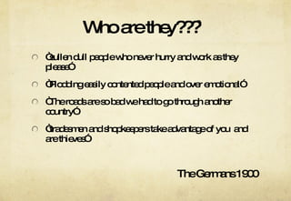 Who are they???`  “ sullen dull people who never hurry and work as they please” “ Plodding easily contented people and over emotional” “ The roads are so bad we had to go through another country” “ tradesmen and shopkeepers take advantage of you  and are thieves” The Germans 1900 
