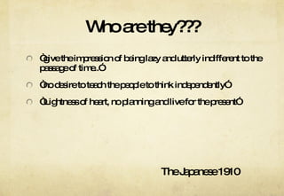 Who are they??? “ give the impression of being lazy and utterly indifferent to the passage of time..” “ no desire to teach the people to think independently” “ Lightness of heart, no planning and live for the present” The Japanese 1910 