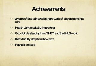 Achievements 2 years of Bsc achieved by hard work of degree team (not me) Health Link gradually improving Good Understanding how THET and the IHLS work Keen faculty despite a slow start Foundations laid 