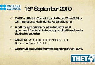 16 th  September 2010 THET and British Council Launch ‘Round Three’ of the UK International Health Links Funding Scheme A call for applications for a third round of a UK government funded initiative to support health systems in developing countries Deadline  5:00pm on Friday, 31 December 2010.  Grants will be awarded from the beginning of April 2011. 