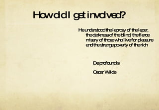 How did I get involved?  He understood the leprosy of the leper, the darkness of the blind, the fierce misery of those who live for pleasure and the strange poverty of the rich De profoundis Oscar Wilde 