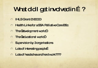 What did I get involved in …? IHLS Grant £180000 Health Links for a SSA Palliative Care BSc The “development world” The “educational world” Supervision by 3 organisations Lots of interesting people… Lots of headaches and hard work???? 