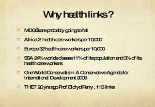 Why health links ? MDG’s are probably going to fail Africa 2  health care workers per 10,000 Europe 32 health care workers per 10,000 SSA 24% worlds disease 11% of its population and 3% of its health care workers One World Conservatism: A Conservative Agenda for International Development 2009 THET 20 yrs ago Prof Eldryd Parry , 115 links 