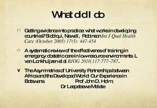 What did I do  Getting evidence into practice: what works in developing countries? Siddiqui, Newell,  Robinson  Int J Qual Health Care (October 2005) 17(5): 447-454 A systematic review of the effectivenes of training in emergency obstetric care in low-resource environments. L van Lonkhuijzen et al  BJOG 2010;117:777–787 . The Asymmetries of University Partnerships between Africa and the Developed World: Our Experience in Botswana. Prof John D. Holm,  Dr Leapetsewe Malete 