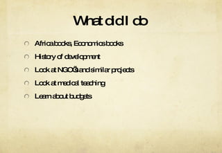 What did I do  Africa books, Economics books History of development  Look at NGO’s and similar projects Look at medical teaching Learn about budgets 
