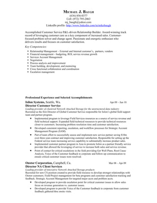 MICHAEL J. BAUGH
(636) 856-0377
Cell: (972) 795-2063
mj_baugh@yahoo.com
LinkedIn profile: http://www.linkedin.com/in/mikebaugh
Accomplished Customer Service P&L-driven Relationship Builder. Award-winning track
record of leveraging customer care as a key component of increased sales. Customer-
focused problem solver and change agent. Passionate and energetic enthusiast who
delivers results and focuses on customer satisfaction.
Key Competencies:
 Relationship Management – External and Internal customer’s, partners, vendors
 Financial management – budgeting, ROI, service revenue growth
 Services Account Management
 Negotiation
 Process analysis and improvement
 Team building, development, and mentoring
 Cross functional collaboration and coordination
 Escalation management
Professional Experience and Selected Accomplishments
Isilon Systems, Seattle, Wa. Apr 09 – Jun 10
Director Customer Service
Leading provider of clustered Network Attached Storage for the unstructured data industry
Recruited as the first Director of Global Customer Service responsible for Isilon’s global field support
team and partner program.
• Implemented program to leverage Field Services resources as a source of service revenue and
field technical support. Expanded field technical resources to provide technical resources
closer to customers. Increasing problem resolution time and customer satisfaction.
• Developed consistent reporting, escalation, and workflow processes for Strategic Account
Management Program (SAM).
• Part of team effort to successfully assess and implement new service partner saving $10m
over three year contract and improving customer satisfaction. Responsible for setting up the
Federal service team increasing service capability to substantially increase product sales.
• Implemented customer partner program in Asia to promote Isilon as a partner friendly service
provider that allowed the leveraging of service to increase both sales and service revenue.
• Point of contact for critical escalations in the field providing Get Well Plans, Root Cause
Analysis, Voice of the Customer feedback to corporate and follow-up communication to
ensure critical customer issues were resolved.
Onstor Corporation, Campbell, Ca. Mar 08 – Apr 09
Director NA Client Services
Leading provider of innovative Network Attached Storage products
Recruited for new CS position created to provide field resource to develop stronger relationships with
Onstor customers. Field Project management for beta programs and customer satisfaction tracking and
feedback. Strategic Account Management for targeted major accts and problem accts.
• Developed program to provide escalation point for critical customer issues to allow sales
focus on revenue generation vs. customer issues.
• Developed program to provide Voice of the Customer feedback to corporate from customer
feedback gathered thru onsite visits.
 