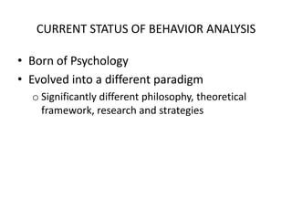 CURRENT STATUS OF BEHAVIOR ANALYSISBorn of PsychologyEvolved into a different paradigmSignificantly different philosophy, theoretical framework, research and strategiesPSYCHOLOGYMindThe seat of perceptions, self consciousness, thinking, behaving, remembering, hoping, desiring, judging, analyzing, evaluating, reasoning, conation* or volition/will.