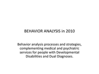 BEHAVIOR ANALYSIS in 2010  Behavior analysis processes and strategies, complementing medical and psychiatric services for people with Developmental Disabilities and Dual Diagnoses. 