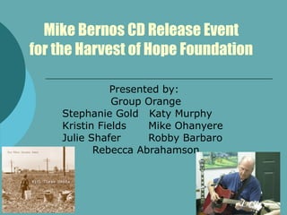 Mike Bernos CD Release Event for the Harvest of Hope Foundation Presented by:  Group Orange Stephanie Gold  Katy Murphy Kristin Fields   Mike Ohanyere Julie Shafer    Robby Barbaro  Rebecca Abrahamson 