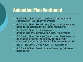 Animation Plan Continued 6:00 –6:30PM: Guests arrive (Greetings and registration) (all team members) 6:30 –7:15PM: Social time (food and beverages need to be handled) (all team members) 7:15 –7:20PM: Dr. Kellermen announcement/introduction (Dr. Kellerman) 7:20 –8:15PM: Concert (team members need to be staged around the facility to deal with concerns and emergencies (all team members) 8:15 –8:30PM: Giveaways (Dr. Kellermen) 8:30 –9:00PM: Break down/Clean up (all team members) 