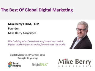 Digital Marketing Priorities 2016
Brought to you by:
The Best Of Global Digital Marketing
Mike Berry F IDM, FCIM
Founder,
Mike Berry Associates
company
logo>
Who’s doing what? A collection of recent successful
Digital marketing case studies from all over the world
<Insert
a headshot
pic>
 