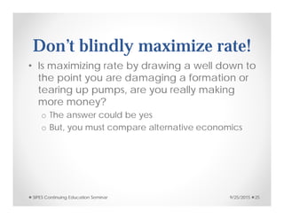 Don’t blindly maximize rate!
• Is maximizing rate by drawing a well down to
the point you are damaging a formation or
tearing up pumps, are you really making
more money?
o The answer could be yes
o But, you must compare alternative economics
9/25/2015SIPES Continuing Education Seminar 25
 
