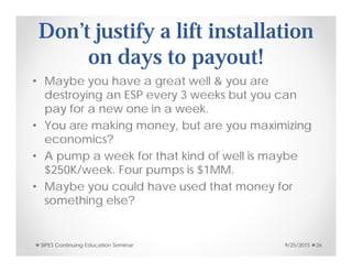 Don’t justify a lift installation
on days to payout!
• Maybe you have a great well & you are
destroying an ESP every 3 weeks but you can
pay for a new one in a week.
• You are making money, but are you maximizing
economics?
• A pump a week for that kind of well is maybe
$250K/week. Four pumps is $1MM.
• Maybe you could have used that money for
something else?
9/25/2015SIPES Continuing Education Seminar 26
 