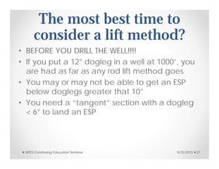 The most best time to
consider a lift method?
• BEFORE YOU DRILL THE WELL!!!!
• If you put a 12° dogleg in a well at 1000’, you
are had as far as any rod lift method goes
• You may or may not be able to get an ESP
below doglegs greater that 10°
• You need a “tangent” section with a dogleg
< 6° to land an ESP
9/25/2015SIPES Continuing Education Seminar 27
 