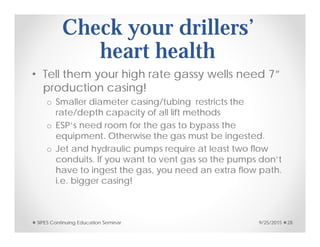Check your drillers’
heart health
• Tell them your high rate gassy wells need 7”
production casing!
o Smaller diameter casing/tubing restricts the
rate/depth capacity of all lift methods
o ESP’s need room for the gas to bypass the
equipment. Otherwise the gas must be ingested.
o Jet and hydraulic pumps require at least two flow
conduits. If you want to vent gas so the pumps don’t
have to ingest the gas, you need an extra flow path.
i.e. bigger casing!
9/25/2015SIPES Continuing Education Seminar 28
 