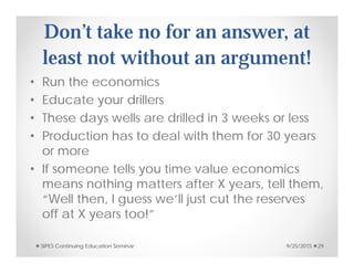 Don’t take no for an answer, at
least not without an argument!
• Run the economics
• Educate your drillers
• These days wells are drilled in 3 weeks or less
• Production has to deal with them for 30 years
or more
• If someone tells you time value economics
means nothing matters after X years, tell them,
“Well then, I guess we’ll just cut the reserves
off at X years too!”
9/25/2015SIPES Continuing Education Seminar 29
 