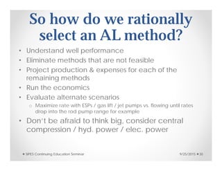 So how do we rationally
select an AL method?
• Understand well performance
• Eliminate methods that are not feasible
• Project production & expenses for each of the
remaining methods
• Run the economics
• Evaluate alternate scenarios
o Maximize rate with ESPs / gas lift / jet pumps vs. flowing until rates
drop into the rod pump range for example
• Don’t be afraid to think big, consider central
compression / hyd. power / elec. power
9/25/2015SIPES Continuing Education Seminar 30
 