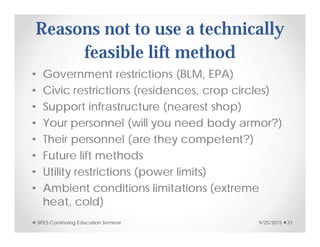 Reasons not to use a technically
feasible lift method
• Government restrictions (BLM, EPA)
• Civic restrictions (residences, crop circles)
• Support infrastructure (nearest shop)
• Your personnel (will you need body armor?)
• Their personnel (are they competent?)
• Future lift methods
• Utility restrictions (power limits)
• Ambient conditions limitations (extreme
heat, cold)
9/25/2015SIPES Continuing Education Seminar 31
 