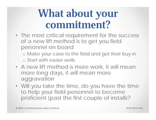 What about your
commitment?
• The most critical requirement for the success
of a new lift method is to get you field
personnel on board
o Make your case to the field and get their buy in
o Start with easier wells
• A new lift method is more work, it will mean
more long days, it will mean more
aggravation
• Will you take the time, do you have the time
to help your field personnel to become
proficient (past the first couple of installs?
9/25/2015SIPES Continuing Education Seminar 32
 