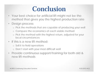 Conclusion
• Your best choice for artificial lift might not be the
method that gives you the highest production rate
• Design process:
o Pick the methods that are capable of producing your well
o Compare the economics of each viable method
o Pick the method with the highest return, adjusted for your
local circumstances
• If this is a new lift method:
o Sell it to field operations
o Don’t start with your most difficult well
• Provide continuous support/training for both old &
new lift methods
9/25/2015SIPES Continuing Education Seminar 33
 