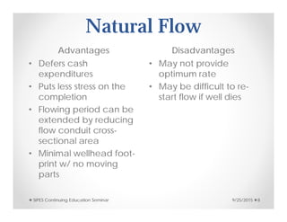 Natural Flow
Advantages Disadvantages
• Defers cash
expenditures
• Puts less stress on the
completion
• Flowing period can be
extended by reducing
flow conduit cross-
sectional area
• Minimal wellhead foot-
print w/ no moving
parts
• May not provide
optimum rate
• May be difficult to re-
start flow if well dies
9/25/2015SIPES Continuing Education Seminar 8
 