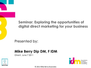Seminar: Exploring the opportunities of
   digital direct marketing for your business



Presented by:

Mike Berry Dip DM, F IDM
Ghent, June 7 2011




                     © 2011 Mike Berry Associates
 