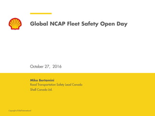 Copyright of Shell International
Global NCAP Fleet Safety Open Day
October 27, 2016
Road Transportation Safety Lead Canada
Shell Canada Ltd.
Mike Bertamini
 