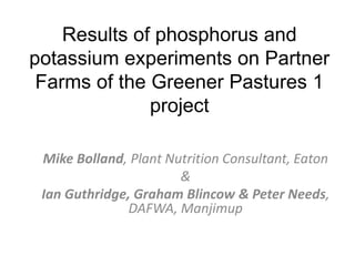 Results of phosphorus and
potassium experiments on Partner
Farms of the Greener Pastures 1
project
Mike Bolland, Plant Nutrition Consultant, Eaton
&
Ian Guthridge, Graham Blincow & Peter Needs,
DAFWA, Manjimup
 