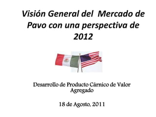 Visión General del Mercado de
 Pavo con una perspectiva de
            2012



  Desarrollo de Producto Cárnico de Valor
                 Agregado

            18 de Agosto, 2011
 
