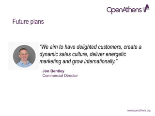www.openathens.org
Future plans
“We aim to have delighted customers, create a
dynamic sales culture, deliver energetic
marketing and grow internationally.”
Jon Bentley
Commercial Director
 