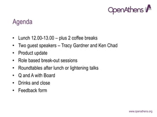 www.openathens.org
Agenda
• Lunch 12.00-13.00 – plus 2 coffee breaks
• Two guest speakers – Tracy Gardner and Ken Chad
• Product update
• Role based break-out sessions
• Roundtables after lunch or lightening talks
• Q and A with Board
• Drinks and close
• Feedback form
 