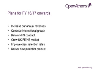 www.openathens.org
Plans for FY 16/17 onwards
• Increase our annual revenues
• Continue international growth
• Retain NHS contract
• Grow UK FE/HE market
• Improve client retention rates
• Deliver new publisher product
 