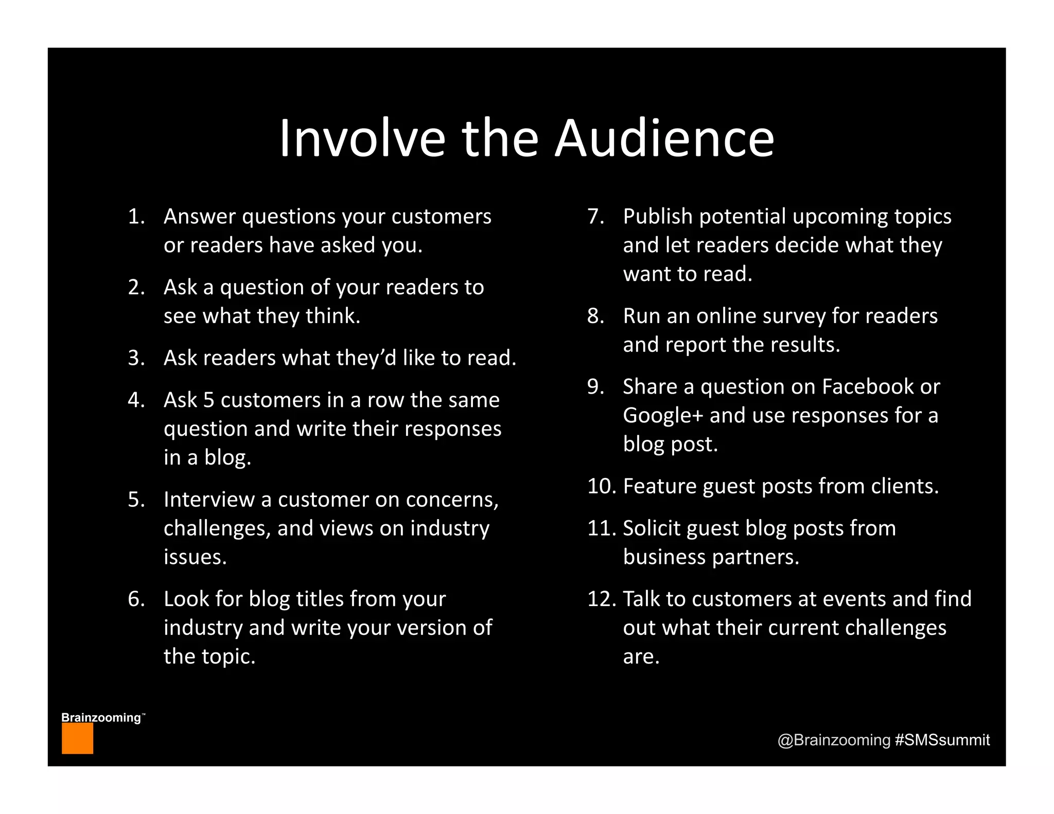 Brainzooming™
@Brainzooming #SMSsummit
Involve the Audience
1. Answer questions your customers 
or readers have asked you.
2. Ask a question of your readers to 
see what they think.
3. Ask readers what they’d like to read.
4. Ask 5 customers in a row the same 
question and write their responses 
in a blog.
5. Interview a customer on concerns, 
challenges, and views on industry 
issues.
6. Look for blog titles from your 
industry and write your version of 
the topic.
7. Publish potential upcoming topics 
and let readers decide what they 
want to read.
8. Run an online survey for readers 
and report the results.
9. Share a question on Facebook or 
Google+ and use responses for a 
blog post.
10. Feature guest posts from clients.
11. Solicit guest blog posts from 
business partners.
12. Talk to customers at events and find 
out what their current challenges 
are.
 